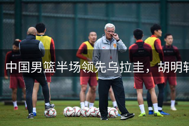 中国男篮半场领先乌拉圭，胡明轩强势复出