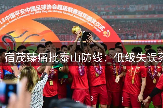 宿茂臻痛批泰山防线：低级失误葬送比赛 年轻化阵痛期暴露无遗
