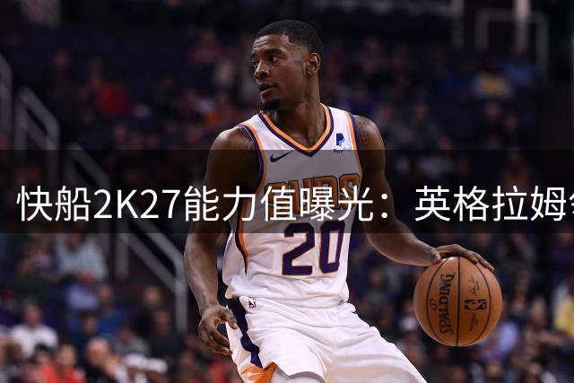 快船2K27能力值曝光：英格拉姆领跑全队 仅三人突破80分大关