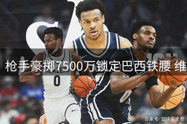 枪手豪掷7500万锁定巴西铁腰 维尼修斯转会暗流涌动