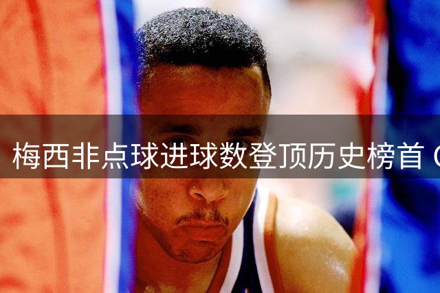 梅西非点球进球数登顶历史榜首 C罗紧随其后