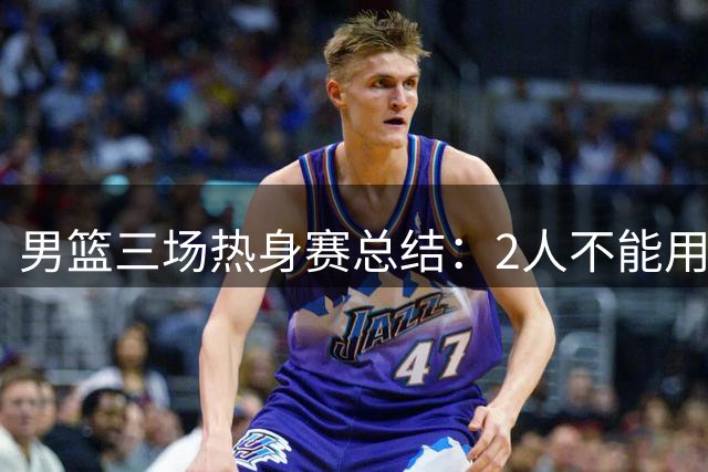 男篮三场热身赛总结：2人不能用，4人需调整，3将能扛大旗
