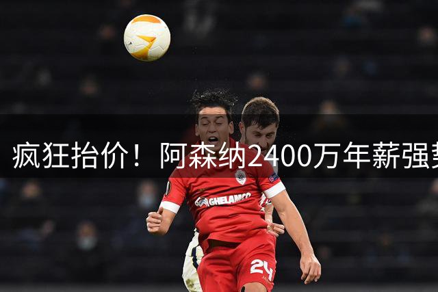疯狂抬价！阿森纳2400万年薪强势抢人，皇马续约维尼修斯稳了！