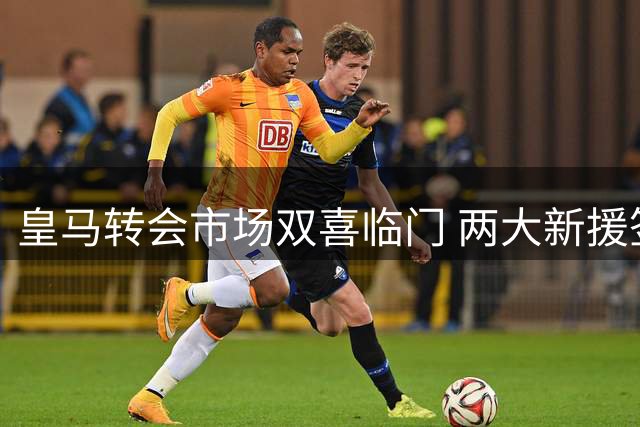 皇马转会市场双喜临门 两大新援签约获重大突破