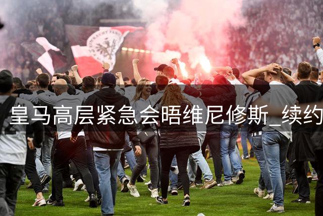 皇马高层紧急会晤维尼修斯 续约谈判进入关键阶段