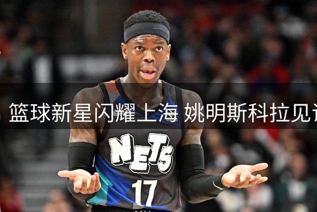 篮球新星闪耀上海 姚明斯科拉见证明日之星对决