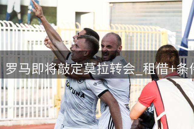 罗马即将敲定莫拉转会 租借+条件买断