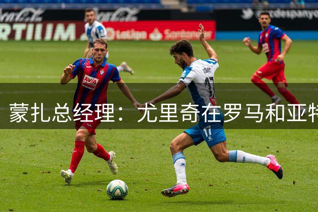 蒙扎总经理：尤里奇在罗马和亚特兰大证明了自己，他有能力