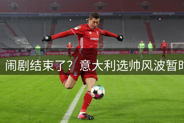 闹剧结束了？意大利选帅风波暂时告一段落：曼奇尼二进宫救火